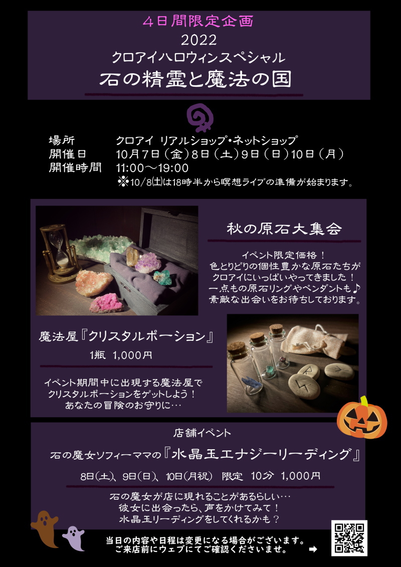 10/7～10/10の4日間限定イベント。『秋の原石大集会』色とりどりの個性豊かな原石たちがクロアイにいっぱいやってきました！一点もの原石リングやペンダントも♪素敵な出会いをお待ちしております。『魔法屋　クリスタルポーション』一瓶千円。イベント期間中に出現する魔法屋でクリスタルポーションをゲットしよう！あなたの冒険のお守りに・・・。『店舗限定イベント　石の魔女祖父フィーママの　水晶玉リーディング』土日限定　おひとり様十分、千円。石の魔女が店に現れることがあるらしい・・・彼女に出会ったら、声をかけてみて！水晶玉リーディングをしてくれるかも？当日の内容や日程は変更になる場合がございます。ご来店前にウェブにてご確認くださいませ