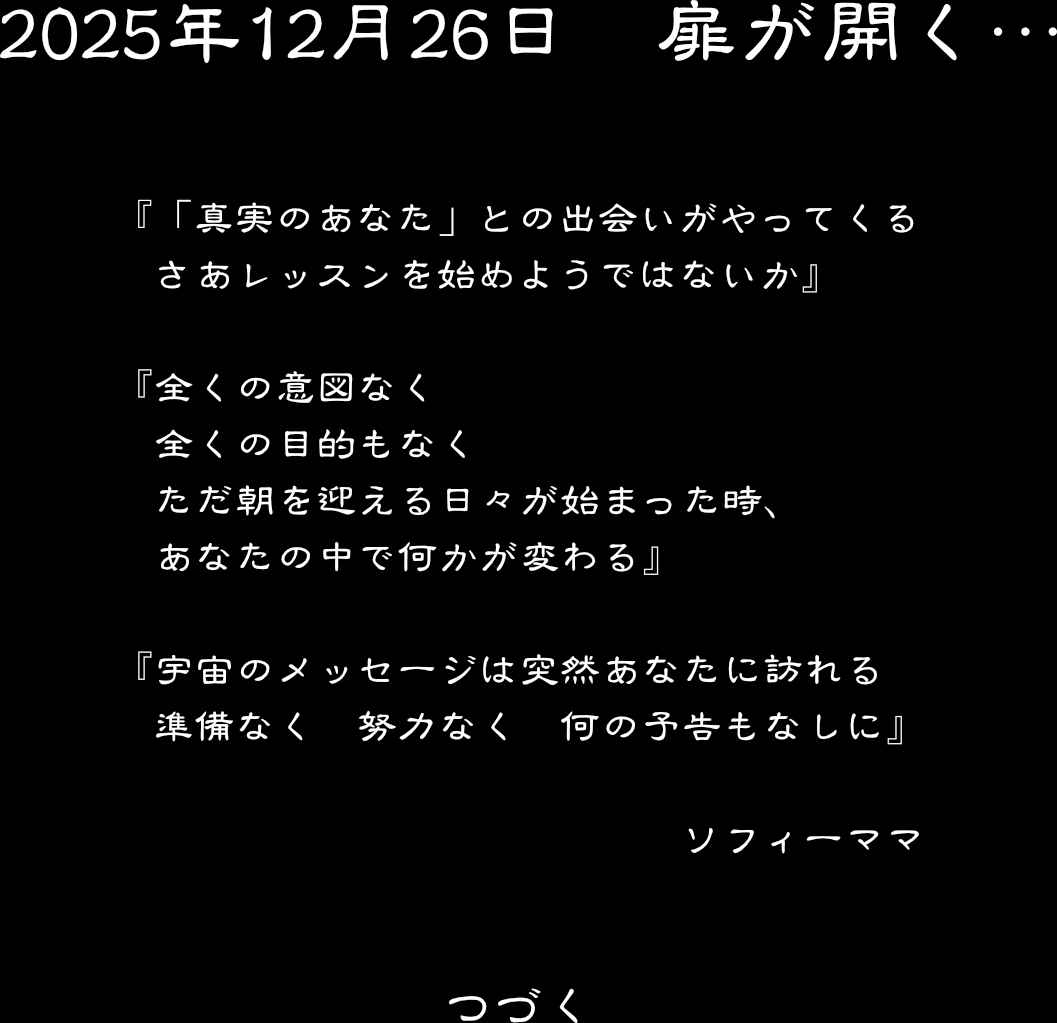 2025年12月26日　　扉が開く・・・　　「真実のあなた」との出会いがやってくる　さあレッスンを始めようではないか　全くの意図なく　全くの目的もなく　ただ朝を迎える日々が始まった時、あなたの中で何かが変わる　宇宙のメッセージは突然あなたに訪れる　準備なく　努力なく　何の予告もなしに　　ソフィーママ　　　つづく