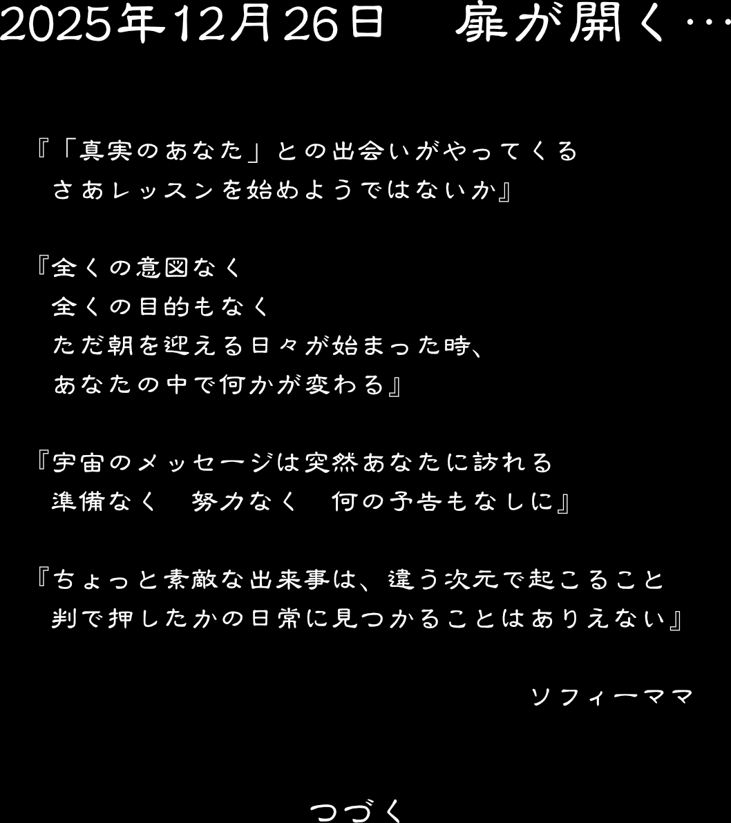 2025年12月26日　　扉が開く・・・　　「真実のあなた」との出会いがやってくる　さあレッスンを始めようではないか　
全くの意図なく　全くの目的もなく　ただ朝を迎える日々が始まった時、あなたの中で何かが変わる　
宇宙のメッセージは突然あなたに訪れる　準備なく　努力なく　何の予告もなしに　　
ちょっと素敵な出来事は、違う次元で起こること　判で押したかの日常に見つかることはありえない
ソフィーママ　　　つづく