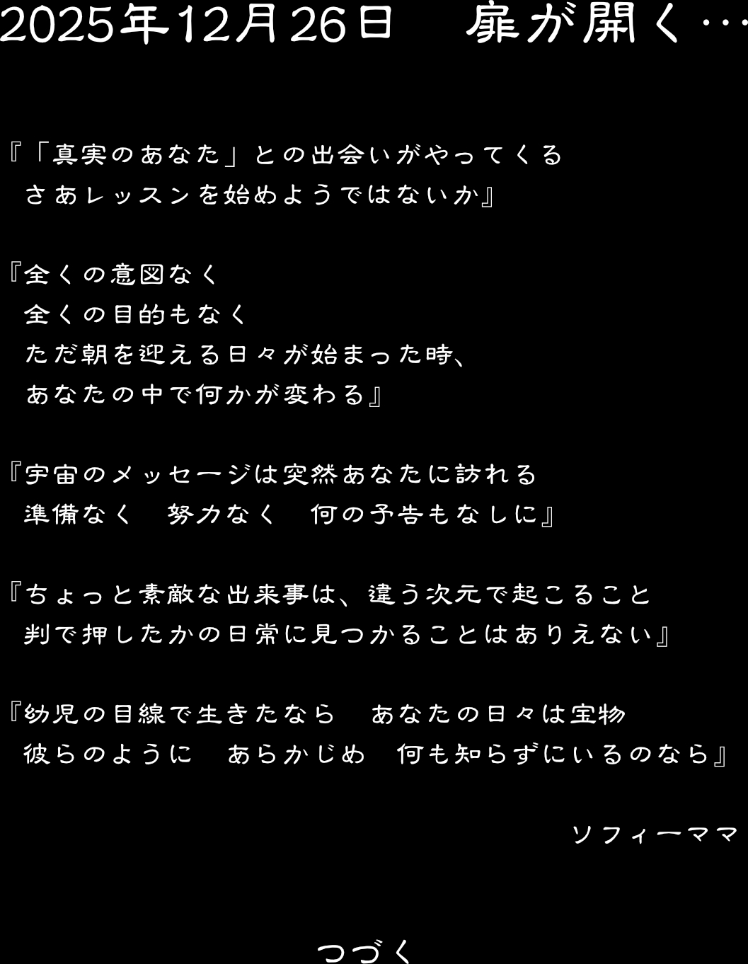 2025年12月26日　　扉が開く・・・　　「真実のあなた」との出会いがやってくる　さあレッスンを始めようではないか　
全くの意図なく　全くの目的もなく　ただ朝を迎える日々が始まった時、あなたの中で何かが変わる　
宇宙のメッセージは突然あなたに訪れる　準備なく　努力なく　何の予告もなしに　　
ちょっと素敵な出来事は、違う次元で起こること　判で押したかの日常に見つかることはありえない
　幼児の目線で生きたなら　あなたの日々は宝物　彼らのように　あらかじめ　何も知らずにいるのなら　　ソフィーママ　　　つづく